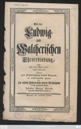 Bey der Ludwig- und Waltherischen Eheverbindung, welche den 18ten Nov. 1760. vergnügt vollzogen wurde, erschien mit Anwünschung vieles Segens, in nachfolgenden Zeilen ein, seit vielen Jahren dem Herrn Bräutigam in Liebe verbundener Freund, Johann Georg Struck, Hochgräflich-Wernigerödischer Hofbuchdrucker