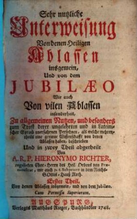 Sehr nutzliche Unterweisung Von denen Heiligen Ablassen insgemein, Und von dem Jubilaeo Wie auch Von vilen Ablassen insonderheit : Zu allgemeinen Nutzen, und besonders zum Trost derer ungelehrten und in Lateinischer Sprach unerfahrnen Persohnen, als welche mehrentheils eine geringe Wissenschafft von denen Ablassen haben, beschrieben Und in zwey Theil abgetheilt, 1. Von denen Ablassen insgemein, und von dem Jubilaeo