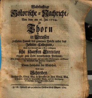 Wahrhafftige historische Nachricht, von dem am 16. Jul. 1724 zu Thorn in Preussen passirten Tumult des gemeinem Volcks wider das Jesuiter-Collegium, und der hierauf am 7. Dec. erfolgten sehr scharffen Execution einiger zum Todt verurtheilten Personen : nebst e. Schreiben, welches Se. Königl. Maj. in Preussen an Ihro Königl. Maj. in Pohlen wegen d. Thorn. Sache haben abgehen lassen