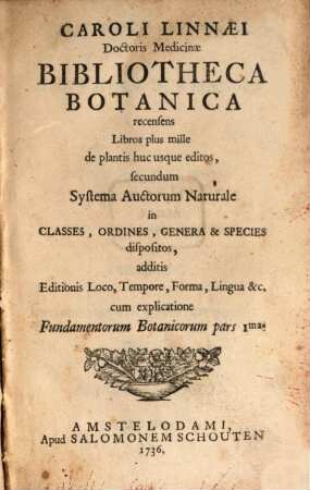 Caroli Linnaei Doctoris Medicinæ Bibliotheca botanica : recensens Libros plus mille de plantis huc usque editos, secundum Systema Auctorum Naturale in Classes, Ordines, Genera & Species dispositos : additis Editionis Loco, Tempore, Forma, Lingua &c. cum explicatione Fundamentorum Botanicorum pars 1ma