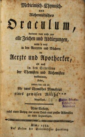 Medicinisch- Chymisch- und Alchemistisches Oraculum, darinnen man nicht nur alle Zeichen und Abkürzungen, welche so wohl in den Recepten und Büchern der Aerzte und Apothecker, als auch in den Schriften der Chemisten und Alchemisten vorkommen, findet, sondern dem auch ein sehr rares Chymisches Manuscript eines gewissen Reichs*** beygefüget