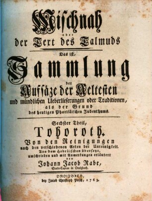 Mischnah oder der Text des Talmuds : Das ist, Sammlung der Aufsäze der Aeltesten, und mündlichen Ueberlieferungen oder Traditionen, als der Grund des heutigen Pharisäischen Judenthums, Sechster Theil. Tohoroth : Von den Reinigungen nach den verschiedenen Arten der Unreinigkeit