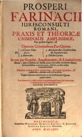 Prosperi Farinacii Jurisconsulti Romani, Praxis Et Theoricae Criminalis Amplissimae, Pars quidem Quarta: ast Operum Criminalium Pars Quinta : In qua per Regulas, Ampliationes, & Limitationes, omnia, quae in iudiciis ad delicta punienda indies occurrere solent, & frequentissime controvertuntur, distincte, ac miro ordine comprehenduntur ; Omnibus nedum in foro versantibus, sed etiam legentibus, & consulentibus, admodum utilis, & necessaria ; ... Cum Summariis, ac Indice nedum principalium quaestionum, sed etiam rerum, ac sententiarum selectarum locupletissimo ; de 1. Crimine Majestatis ; 2. Homicidio ; 3. Auxiliatoribus, Consultoribus, & Mandatoribus ; 4. Delictis Carnis ...