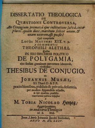 Dissertatio Theologica De Qvaestione Controversa, An Conjugium, primaeva ejus institutione salva, inter plures, quam duos, maritum scilicet unum, & unam uxorem, esse possit? : Qua cumprimis Locus Matthaei XIX. v. 9. A Commentis Theophili Alethaei, Quibus In Suo Discursu Politico De Polygamia, ejus sensum genuinum pervertere laboravit, vindicatur: Thesibus De Conjugio,