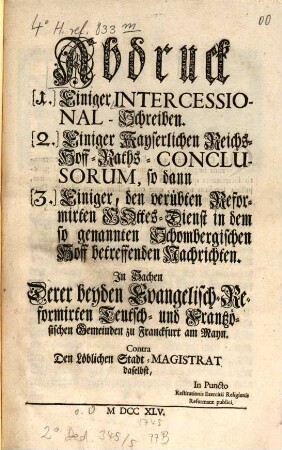 Abdruck [1.] Einiger Intercessional-Schreiben [2.] Einiger Kayserlichen Reichs-Hoff-Raths-Conclusorum, so dann [3.] Einiger, den verübten Reformirten Gottes-Dienst in dem so genannten Schombergischen Hoff betreffenden Nachrichten : In Sachen Derer beyden Evangelisch-Reformirten Teutsch- und Frantzösischen Gemeinden zu Franckfurth am Mayn Contra Den Löbl. Stadt-Magistrat daselbst, In Puncto Restituitionis Exercitii Religionis Reformatæ publici