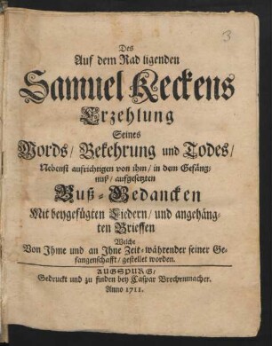 Des Auf dem Rad ligenden Samuel Keckens Erzehlung Seines Mords/ Bekehrung und Todes : Nebenst aufrichtigen von ihm ... aufgesetzten Buß-Gedancken Mit beygefügten Liedern/ und angehängten Brieffen Welche Von Ihme und an Ihne ... während seiner Gefangenschaft gestellet worden