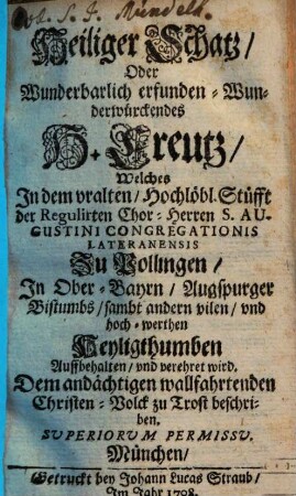 Heiliger Schatz, Oder Wunderbarlich erfunden-Wunderwürkendes H. Creutz : Welches In dem vralten, Hochlöbl. Stüfft der regulirten Chor-Herren S. Augustini Congregationis Lateranensis Zu Pollingen, In Ober-Bayrn, Augspurger Bistumbs, sambt andern vilen, vnd hochwerthen Heiligthumben Auffbehalten, vnd verehret wird