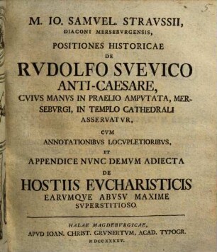 M. Io. Samuel. Straussii ... Positiones historicae de Rudolfo Suevico Anti-caesare : cuius manus in praelio amputata, Merseburgi, in templo Cathedrali asservatur ; cum annotationibus locupletoribus, et appendice nunc demum adiecta de hostiis eucharisticis earumque abusu maxime superstitioso