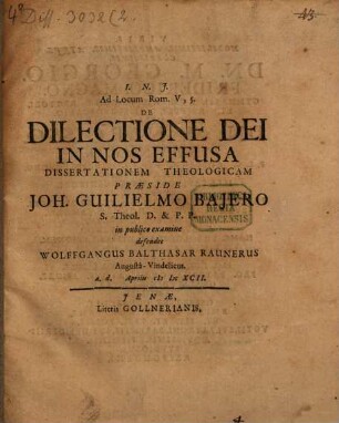 Ad Locum Rom. V, 5. De Dilectione Dei In Nos Effusa Dissertationem Theologicam Praeside Joh. Guilielmo Baiero S. Theol. D. & P.P. in publico examine defendet Wolffgangus Balthasar Raunerus Augusta-Vindelicus. a.d. Aprilis MDCXCII.