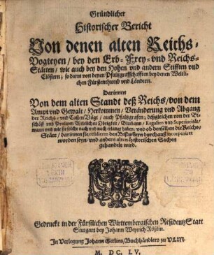 Gründlicher Historischer Bericht Von denen alten ReichsVogteyen bey den Erb Frey und ReichsStätten wie auch bey den Hohen und andern Stifften und Clöstern; so dann von denen Pfaltzgraffschafften bey denen Weltlichen Fürstenthumb und Ländern : Darinnen Von dem alten Standt deß Reichs, von dem Ampt und Gewalt, Herkommen, Veränderung und Abgang der Reichs- und CastenVögt, auch Pfaltzgrafen; deßgleichen von der Bischöff und Praelaten Weltlichen Obrigkeit, Blutbann, Regalien und Superiorität, wann und wie sie solche nach und nach erlangt haben; und ob denselben die Reichs-Stätt, darinnen sie residieren den Bistum[m]ern durchauß incorporiret worden seyn, und andern alten Historischen Sachen gehandelt wird