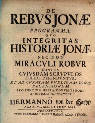 De Rebvs Jonæ Programma : Qvo Integritas Historiæ Jonæ Nec Non Miracvli Robvr Contra Cvivsdam Scrvpvlos Solide Defendvntvr Et Ad Cvratam Pvblicam Ionæ Recensionem Pro Fontivm Hebraicorvm Tenore Avditores Invitantvr