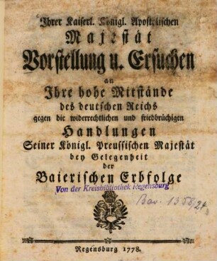 Ihrer Kaiserl. Königl. Apostolischen Majestät Vorstellung u. Ersuchen an Ihre hohe Mitstände des deutschen Reichs gegen die widerrechtlichen und friedbrüchigen Handlungen Seiner Königl. Preussischen Majestät bey Gelegenheit der Baierischen Erbfolge