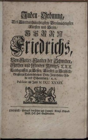 Juden-Ordnung, Des Allerdurchläuchtigsten, Großmächtigsten Fürsten und Herrn, Herrn Friedrichs, Von Gottes Gnaden der Schweden, Gothen und Wenden Königs, [et]c. [et]c. [et]c. Landgraffen zu Hessen, Fürsten zu Herßfeld, Graffen zu Catzenelnbogen, Dietz, Ziegenhayn, Nidda und Schaumburg, [et]c. [et]c. : [Gegeben in Unserer Residentz- und Haupt-Stadt Stockholm den 1/12. Tag Augusti 1739.]