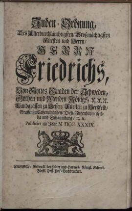 Juden-Ordnung, Des Allerdurchläuchtigsten, Großmächtigsten Fürsten und Herrn, Herrn Friedrichs, Von Gottes Gnaden der Schweden, Gothen und Wenden Königs, [et]c. [et]c. [et]c. Landgraffen zu Hessen, Fürsten zu Herßfeld, Graffen zu Catzenelnbogen, Dietz, Ziegenhayn, Nidda und Schaumburg, [et]c. [et]c. : [Gegeben in Unserer Residentz- und Haupt-Stadt Stockholm den 1/12. Tag Augusti 1739.]