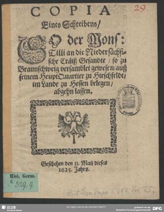 Copia Eines Schreibens, So der Mons: Tilli an die Niedersächsische Cräiß Gesandte, so zu Braunschweig versamblet gewesen, auß seinem HeuptQuartier zu Hirschfeldt, im Lande zu Hessen gelegen, abgehn lassen : Geschehen den 11. Maii dieses 1625. Jahrs
