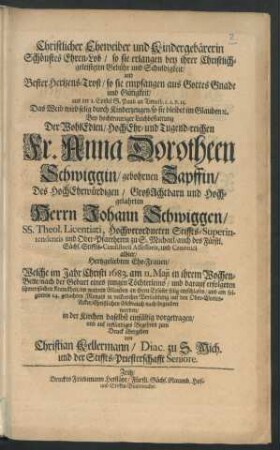 Christlicher Eheweiber und Kindergebärerin Schönstes Ehren-Lob/ so sie erlangen bey ihrer Christlich-geleisteten Gebühr und Schuldigkeit/ und Bester Hertzens-Trost/ so sie empfangen aus Gottes Gnade und Gütigkeit/ aus der 1. Epistel S. Pauli an Timoth. c. 2. v. 15. Das Weib wird selig ... : Bey ... Leichbestattung Der ... Anna Dorotheen Schwiggin/ gebohrnen Zapffin/ Des ... Johann Schwiggen/ SS. Theol. Licentiati ... Ehe-Frauen/ Welche im Jahr Christi 1683. am 11. Maii ... entschlafen/ und am folgenden 14. gedachten Monats ... begraben worden ... vorgetragen/ und ... zum Druck übergeben