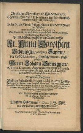 Christlicher Eheweiber und Kindergebärerin Schönstes Ehren-Lob/ so sie erlangen bey ihrer Christlich-geleisteten Gebühr und Schuldigkeit/ und Bester Hertzens-Trost/ so sie empfangen aus Gottes Gnade und Gütigkeit/ aus der 1. Epistel S. Pauli an Timoth. c. 2. v. 15. Das Weib wird selig ... : Bey ... Leichbestattung Der ... Anna Dorotheen Schwiggin/ gebohrnen Zapffin/ Des ... Johann Schwiggen/ SS. Theol. Licentiati ... Ehe-Frauen/ Welche im Jahr Christi 1683. am 11. Maii ... entschlafen/ und am folgenden 14. gedachten Monats ... begraben worden ... vorgetragen/ und ... zum Druck übergeben