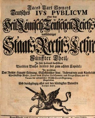 Jacob Carl Speners Teutsches Ivs Pvblicvm oder des Heil. Röm.-Teutschen Reichs vollständige Staats-Rechts Lehre : welche in XVI. Büchern Alle in dem Teutschen Iure publico sonsten zufällige, Vornehmlich, und ins besondere, die von andern Publicisten entweder gar vorbeygelassene, oder nicht nach Würden verhandelte Materien, als nahmentlich, Der Teutschen Staats-Rechte Ursprünge samt und sonders, die Politische Ermessungen des Reichs an sich selber, und dessen Actiu- und Passiu- Prætensionen; der Churfürsten, denn auch aller und ieder Geist- und Weltlicher Reichs-Stände, eigentliche Staats-Verfassungen und Gerechtsamen; die Reichs-Lehenbarkeit mit ihren ausnehmenden Befügnissen; die rechte Eigenschafft, und den Begriff der Reichs-Standschaffts- und aller Landes-Hoheitlichen Rechte; sowohl des Reichs und der Teutschen Staaten Kirchen-Gerechtsame, In bequemer Ordnung und Methode vorstellig machet: Eine vernünfftige Verbindung Der allgemeinen Reichs- und iedem T. Staat besonders zustehenden Staats-Rechte an die Hand giebet; Bey den mancherley Controuersien die Gründe beyder Theile anführet, auch prüfet, und untersuchet; sich übrigens durchaus der bündigsten Beweise befleißiget; und in Unterschiedene Theile, Denen an bequemen Orten die gehörige Register beygefüget sind, absondert. Fünffter Theil, In sich haltend derselben Vierdten Buchs drittes bis zum achten Capitel : In welchen Des Reichs-Haupts Crönung, Majestätisches Amt, Reservat- wie auch Käyserlich-Churfürstliche Rechte, ferner eines Käysers Hof-Cammer und Kriegs-Staat, und die Vacanz der ordentlichen Reichs-Haupt-Regierung, fürgestellet, Und durchgängig alles mit den bündigsten Beweisen besetzet wird