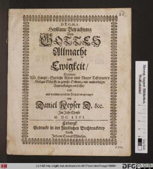 Heylsame Betrachtung Von Gottes Allmacht und Ewigkeit : Darinnen Alle Haupt-Sprüche Altes und Neues Testaments Heiliger Schrifft in gewiße Ordnung mit nutzbarlichen Anmerckungen verfasset/ und aus wohlmeynendem Hertzen vorgetragen von Daniel Keyser D. [et]c. Im Jahr Christi M. DC. LXVI.