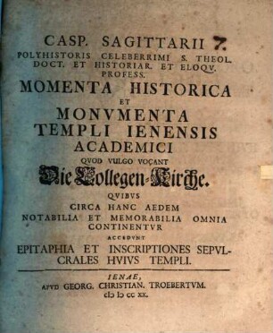 Casp. Sagittarii Polyhistoris Celeberrimi S. Theol. Doct. Et Historiar. Et Eloqv. Profess. Momenta Historica Et Monvmenta Templi Ienensis Academici Qvod Vulgo Vocant Die Collegen-Kirche : Qvibvs Circa Hanc Aedem Notabilia Et Memorabilia Omnia Continentvr Accedvnt Epitaphia Et Inscriptiones Sepvlcrales Hvivs Templi