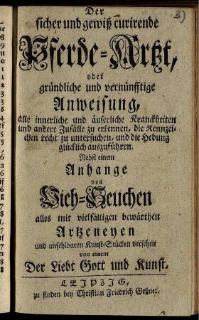 Der sicher und gewiß curirende Pferde-Artzt oder gründliche und vernünfftige Anweisung, alle innerliche und äußerliche Kranckheiten und andere Zufälle zu erkennen, die Kennzeichen recht zu untersuchen, und die Hebung glücklich auszuführen : nebst einem Anhange von Vieh-Seuchen