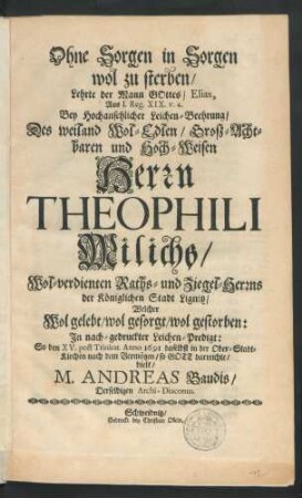 Ohne Sorgen in Sorgen wol zu sterben/ Lehrte der Mann Gottes/ Elias : Aus I. Reg. XIV. v. 4. Bey ... Leichen-Beehrung/ Des ... Herrn Theophili Milichs ... Raths- und Ziegel-Herrns der Königlichen Stadt Lignitz/ Welcher Wol gelebt/ wol gesorgt/ wol gestorben: In nach-gedruckter Leichen-Predigt