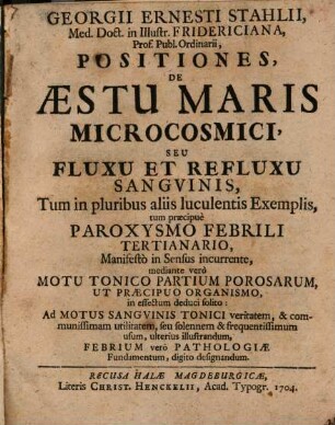 Georgii Ernesti Stahlii, Med. Doct. in Illustr. Fridericiana, Prof. Publ. Ordinarii Positiones, De Æstu Maris Microcosmici, Seu Fluxu Et Refluxu Sangvinis, : Tum in pluribus aliis luculentis Exemplis, tum præcipuè Paroxysmo Febrili Tertianario, Manifestò in Sensus incurrente ...