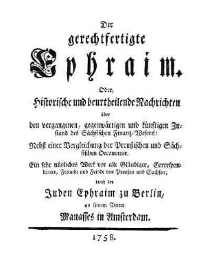 Der gerechtfertigte Ephraim : oder, historische und beurtheilende Nachrichten über den vergangenen, gegenwärtigen und künftigen Zustand des Sächsischen Finanz-Wesens, nebst einer Vergleichung der Preussischen und Sächsischen Oeconomie, ein sehr nützliches Werk vor alle Gläubiger, Correspondenten, Freunde und Feinde von Preussen und Sachsen, durch den Juden Ephraim zu Berlin an seinen Vetter Manasses in Amsterdam