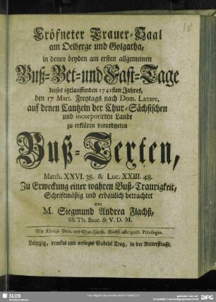 Eröfneter Trauer-Saal am Oelberge und Golgatha, in denen beyden am ersten allgemeinen Buß- Bet- und Fast-Tage dieses itztlauffenden 1741sten Jahres, den 17 Mart. Freytags nach Dom. Laetare, auf denen Cantzeln der Chur-Sächsischen und incorporirten Lande zu erklären verordneten Buß-Texten, Matth. XXVI. 38. & Luc. XXIII. 48. Zu Erweckung einer wahren Buß-Traurigkeit, Schriftmäßig und erbaulich betrachtet