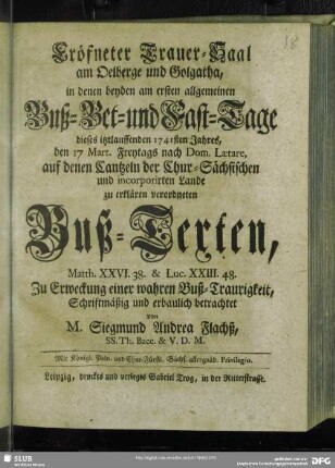 Eröfneter Trauer-Saal am Oelberge und Golgatha, in denen beyden am ersten allgemeinen Buß- Bet- und Fast-Tage dieses itztlauffenden 1741sten Jahres, den 17 Mart. Freytags nach Dom. Laetare, auf denen Cantzeln der Chur-Sächsischen und incorporirten Lande zu erklären verordneten Buß-Texten, Matth. XXVI. 38. & Luc. XXIII. 48. Zu Erweckung einer wahren Buß-Traurigkeit, Schriftmäßig und erbaulich betrachtet