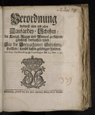 Verordnung wodurch allen und jeden Kaufardey-Schiffen/ die Königl. Flagge und Wimpel zu führen/ gäntzlich verbothen wird : Für die Herzogthümer Schleßwig/ Holstein/ sambt dahin gehörigen Landen : Sub Dato Christiansburg zu Copenhagen den 13 Mart. 1741