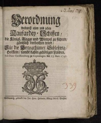 Verordnung wodurch allen und jeden Kaufardey-Schiffen/ die Königl. Flagge und Wimpel zu führen/ gäntzlich verbothen wird : Für die Herzogthümer Schleßwig/ Holstein/ sambt dahin gehörigen Landen : Sub Dato Christiansburg zu Copenhagen den 13 Mart. 1741