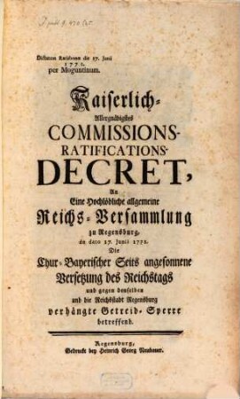 Kaiserlich-Allergnädigstes Commissions-Ratifications-Decret, An Eine Hochlöbliche allgemeine Reichs-Versammlung zu Regensburg, de dato 17. Junii 1771. Die Chur-Bayerischer Seits angesonnene Versetzung des Reichstags und gegen denselben und die Reichsstadt Regensburg verhängte Getreid-Sperre betreffend : Dictatum Ratisbonæ die 17. Junii 1771. per Moguntinum