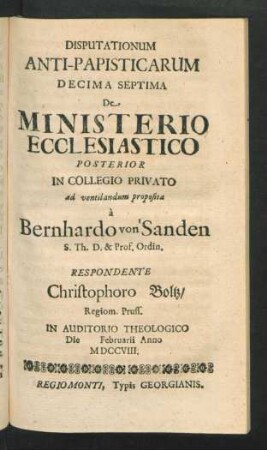 Disputationum Anti-Papisticarum Decima Septima De Ministerio Ecclesiastico Posterior In Collegio Privato ad ventilandum proposita à Bernhardo von Sanden S. Th. D. & Prof. Ordin. Respondente Christophoro Boltz, Regiom. Pruss. In Auditorio Theologico Die [] Februarii Anno MDCCVIII