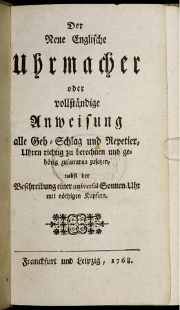 Der Neue Englische Uhrmacher : oder vollständige Anweisung alle Geh- Schlag und Repetier-Uhren richtig zu berechnen und gehörig zusammmen zusetzen ; nebst der Beschreibung einer universal Sonnen-Uhr ; mit nöthigen Kupfern