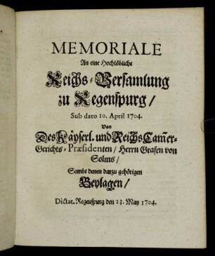 Memoriale An eine Hochlöbliche Reichs-Versamlung zu Regenspurg, Sub dato 10. April 1704. Von Des Käyserl. und Reichs Cam[m]er-Gerichts-Præsidenten, Herrn Grafen von Solms, Sambt denen darzu gehörigen Beylagen: Dictat. Regenspurg den 23. May 1704