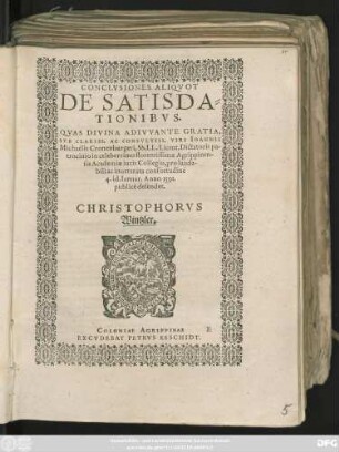 CONCLVSIONES ALIQVOT || DE SATISDA=||TIONIBVS.|| QVAS DIVINA ADIVVANTE GRATIA,|| SVB CLARISS. AC CONSVLTISS. VIRI IOANNIS || Michaëlis Cronenburgeri, SS. LL. Licent. Dictatoris pa-||trocinio in celeberrimo florentissimae Agrippinen-||sis Academiae iuris Collegio, pro lauda-||bili ac inueterata consuetudine || 4. id. Ianuar. Anno 1591.|| publicè defendet.|| CHRISTOPHORVS || Wintzler.||