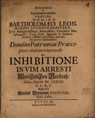 Divinis auspiciis & Superiorum indultu Præside Domino Bartholomaeo Leonhardo Svendenderffero JCto famigeratissimo, Antecessore, Canonico Martisburgensi, Curiæ Elect. Supremæ & Facultatis Juridicæ Assessore gravissimo, nec non Decemviro spectatissimo Domino Patrono ac Praeceptore ætatem venerando De Inhibitione In Vim Arresti Gerichtlichen Verboth, Ad d. 14. Maji MDCLXXXXI. H.L.Q.C. Disputabit Gottlob Benjamin Nichtius, Görl. Lusat.