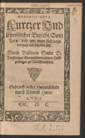 MEMENTO MORI.|| Kurtzer Vnd || Christlicher Bericht/ Vom || Tode/ vnd wie man sich dazu || bereiten vnd schicken soll.|| Durch Basilium Satler D.|| Fuerstlichen Braunschweigischen Hoff=||prediger zu Wolffenbuettel.||