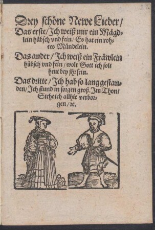 Drey schœne Newe Lieder/|| Das erste/ Jch weiß mir ein Mægd=||lein huebsch vnd fein/ Es hat ein roh=||tes Muendelein.|| Das ander/ Jch weiß ein Fræwlein || huebsch vnd fein/ wolt Gott ich solt || heut bey jhr sein.|| Das dritte/ Jch hab so lang gestan=||den/ Jch stund in sorgen groß. Jm Thon/|| Stehe ich allhie verbor=||gen/ [et]c.||