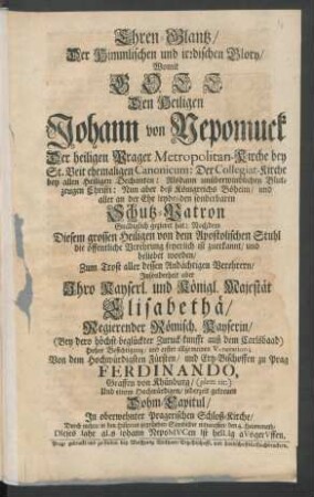 Ehren-Glantz, Der Himmlischen und irrdischen Glory, Womit Gott Den Heiligen Johann von Nepomuck Der heiligen Prager Metropolitan-Kirche bey St. Veit ehemaligen Canonicum ... Schutz-Patron Gnädiglich gezieret hat ... Zum Trost aller dessen Andächtigen Verehrern, Insonderheit aber Ihro Kayserl. und Königl. Majestät Elisabethä, Regierender Römisch. Kayserin, (Bey dero höchst-beglückter Zuruck-kunfft auß dem Carlsbaad) Hoher Besichtigung, und erster allgemeinen Veneration; Von dem Hochwürdigsten Fürsten, und Ertz-Bischoffen zu Prag Ferdinando, Graffen von Khünburg, (plen: tit:) Und einem Hochwürdigen, jederzeit getreuen Dohm-Capitul, In oberwehnter Pragerischen Schloß-Kirche, Durch mehre, in den Historien gegründete Sinnbilder entworffen, den 4. Heumonath, DIeses Iahr aLs Iohann NepoMVCen Ist heILIG aVsgerVffen
