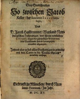 Drey Sendschreiben So zwischen Jacob Keller, der Societet Iesv Theologo, Vnd D. Jacob Hailbrunner, Wayland Newburgischen Hofprediger, vor ihrem newlichen Colloquio, wegen der geschribnen Bücher von dem Bapsthumb, sein in Latein gegen einander abgangen