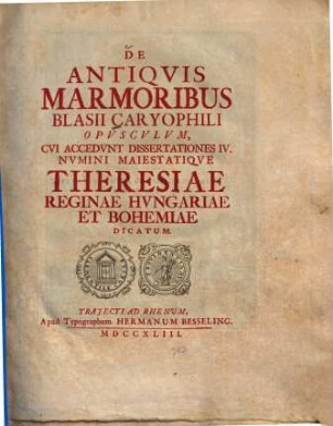 De antiquis marmoribus Blasii Caryophili opusculum : cui accedunt dissertationes IV. numini maiestatique Theresiae reginae Hungariae et Bohemiae dicatum