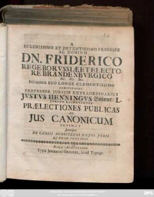 A Serenissimo Et Potentissimo Principe Ac Domino Dn. Friderico Rege Borvssiæ Et Electore Brandenbvrgico &c. &c. &c. Domino Suo Longe Clementissimo Constitutus Professor Jurium Extraordinarius Jvstvs Henningvs Böhmer ... Prælectiones Publicas Ad Jus Canonicum Intimat simulque De Causis Addiscendi Hujus Juris Qvædam Prævfatur : [Halæ Magdeb. d. XXIII. Octobr. 1701.]