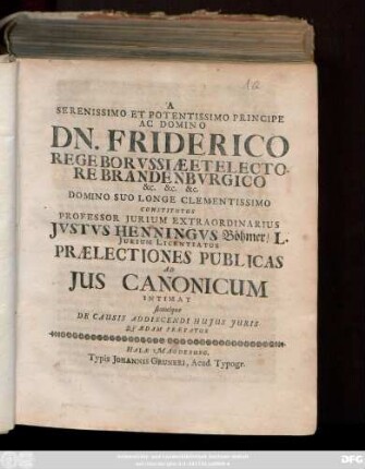 A Serenissimo Et Potentissimo Principe Ac Domino Dn. Friderico Rege Borvssiæ Et Electore Brandenbvrgico &c. &c. &c. Domino Suo Longe Clementissimo Constitutus Professor Jurium Extraordinarius Jvstvs Henningvs Böhmer ... Prælectiones Publicas Ad Jus Canonicum Intimat simulque De Causis Addiscendi Hujus Juris Qvædam Prævfatur : [Halæ Magdeb. d. XXIII. Octobr. 1701.]