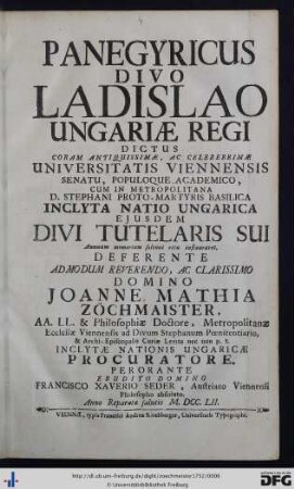 Panegyricus Divo Ladislao Ungariae Regi Dictus : coram antiquissimæ, ac celeberrimæ Universitatis Viennensis Senatu, Populoque Academico, cum in metropolitana D. Stephani Proto-Martyris basilica inclyta Natio Ungarica ejusdem divi tutelaris sui annuam memoriam solenni ritu instauret. Deferente ... Joanne Mathia Zöchmaister, AA. LL. & Philosophiæ Doctore ...