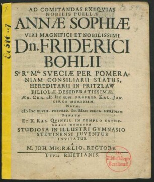 Ad Comitandas Exequias Nobilis Puellae Annae Sophiae Viri Magnifici Et Nobilissimi Dn. Friderici Bohlii Sae. Rae. Mtis. Sueciae Per Pomeraniam Consiliarii Status, Hereditarii In Pritzlaw Filiolae Desideratissimae, Aer. Chr. MDCXLVI. Proprid. Kal. Iun. Circa Meridiem Natae, MDCXLVIII. Postrid. Id. Maii Circa Meridiem Denatae Ex. X. Kal. Quintil. In Templo Cathedrali Humandae Studiosa In Illustri Gymnasio Stetinensi Iuventutis Invitatur
