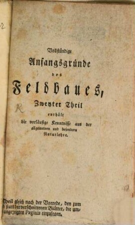 Vollständige Anfangsgründe des Feldbaues, oder Einleitung in die gesamte Landwirthschaft : nebst den vorläuffigen Kenntnissen aus der Grösenlehre oder Mathematik und der allgemeinen und besondern Naturlehre, Zweyter Theil. ... enthält die vorläufige Kenntnisse aus der allgemeinen und besondern Naturlehre