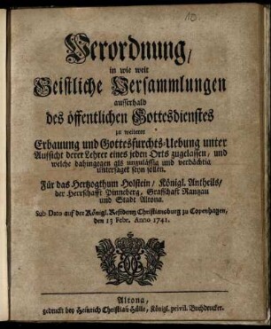 Verordnung, in wie weit Geistliche Versammlungen ausserhalb des öffentlichen Gottesdienstes zu weiterer Erbauung und Gottesfurchts-Uebung unter Aufsicht derer Lehrer eines jeden Orts zugelassen, und welche dahingegen als unzulässig und verdächtig untersaget seyn sollen : Für das Hertzogthum Holstein, Königl. Antheils, der Herrschafft Pinneberg, Graffschaft Rantzau und Stadt Altona ; Sub Dato auf der Königl. Residentz Christiansburg zu Copenhagen, den 13 Febr. Anno 1741