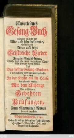 Auserlesenes Gesang-Buch, Darinnen sich nicht nur Alte und sehr bekannte, Sondern auch Neue und sehr Geistreiche Lieder In guter Anzahl finden, Welche fast alle nach vorgesetzten Melodeyen gesungen werden können, Aus Den besten Gesang-Büchern in diese bequeme Form zusammen gebracht, Das es sowol In der Kirche als im Hause kan gebraucht werden, Mit dem Anhange Von verschiedenen Gebehten Und Prüfungen, Zum allgemeinen Nutzen heraus gegeben